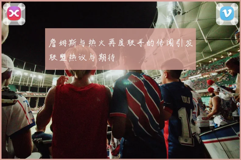詹姆斯与热火再度联手的传闻引发联盟热议与期待