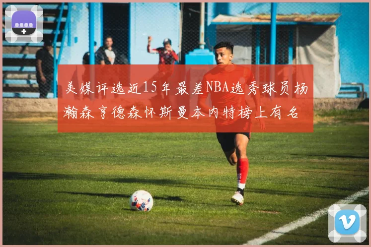 美媒评选近15年最差NBA选秀球员杨瀚森亨德森怀斯曼本内特榜上有名