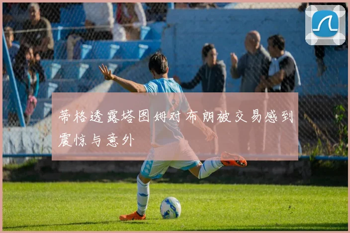 蒂格透露塔图姆对布朗被交易感到震惊与意外