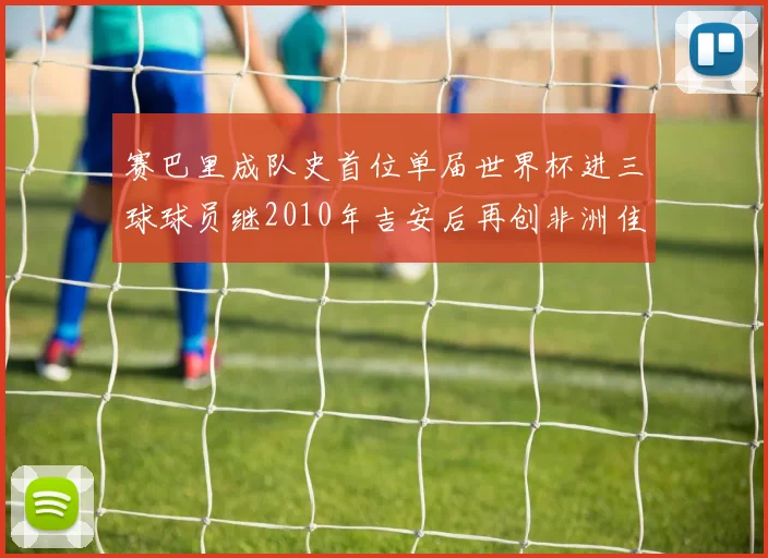 赛巴里成队史首位单届世界杯进三球球员继2010年吉安后再创非洲佳绩