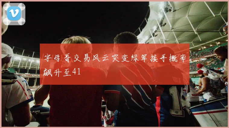 字母哥交易风云突变绿军接手概率飙升至41