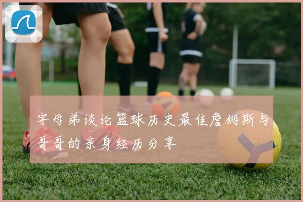 字母弟谈论篮球历史最佳詹姆斯与哥哥的亲身经历分享