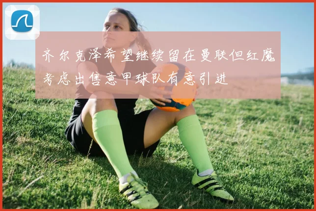 齐尔克泽希望继续留在曼联但红魔考虑出售意甲球队有意引进