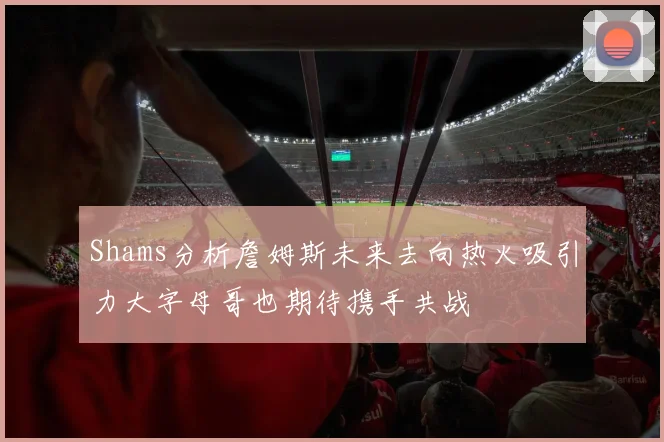 Shams分析詹姆斯未来去向热火吸引力大字母哥也期待携手共战