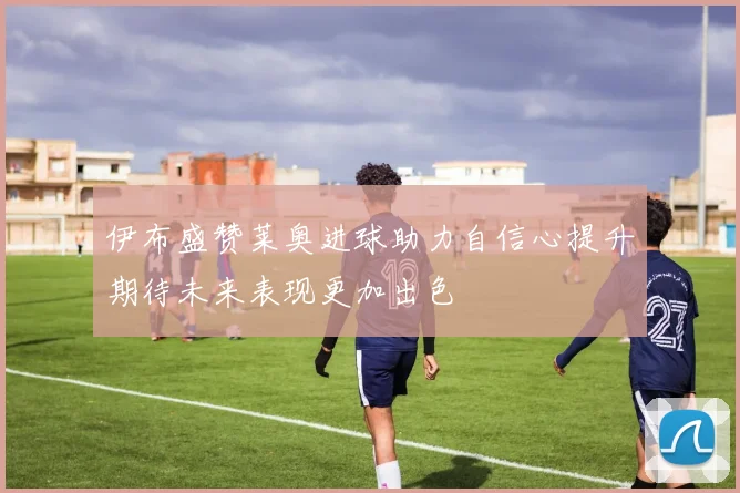 伊布盛赞莱奥进球助力自信心提升期待未来表现更加出色