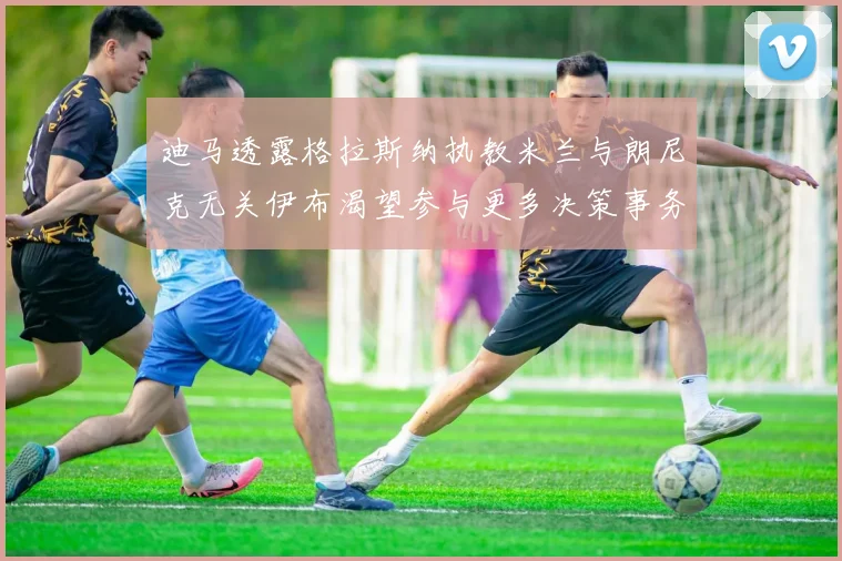 迪马透露格拉斯纳执教米兰与朗尼克无关伊布渴望参与更多决策事务