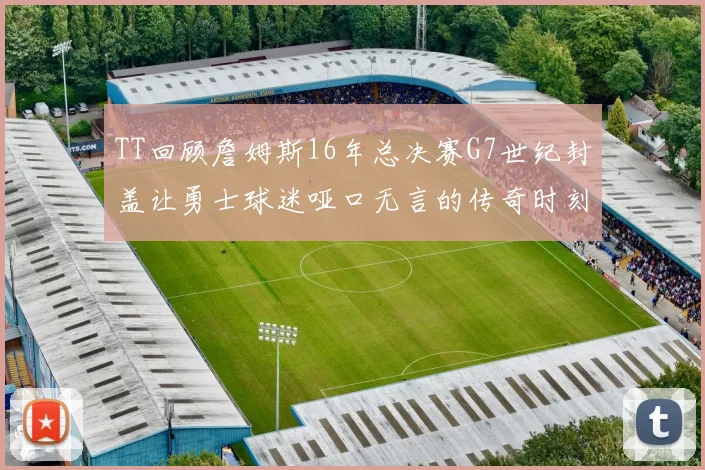 TT回顾詹姆斯16年总决赛G7世纪封盖让勇士球迷哑口无言的传奇时刻