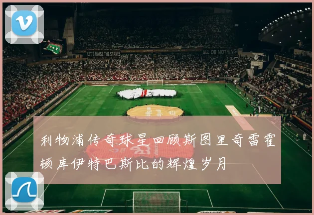利物浦传奇球星回顾斯图里奇雷霍顿库伊特巴斯比的辉煌岁月