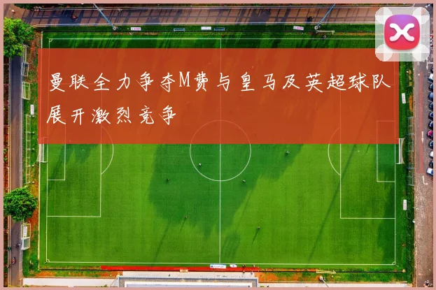 曼联全力争夺M费与皇马及英超球队展开激烈竞争