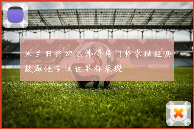 米兰旧将回忆佛得角门将求助经历鼓励他专注世界杯表现