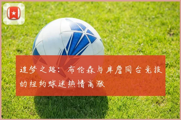追梦之路：布伦森与库詹同台竞技的纽约球迷热情高涨